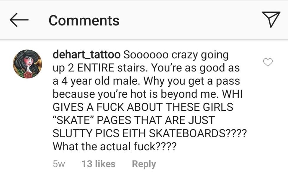 An Instagram comment that says "Soooooo crazy going up 2 ENTIRE stairs. You’re as good as a 4 year old male. Why you get a pass because you’re hot is beyond me. WHO GIVES A FUCK ABOUT THESE GIRLS ‘SKATE’ PAGES THAT ARE JUST SLUTTY PICS WITH SKATEBOARDS????? What the actual fuck????”